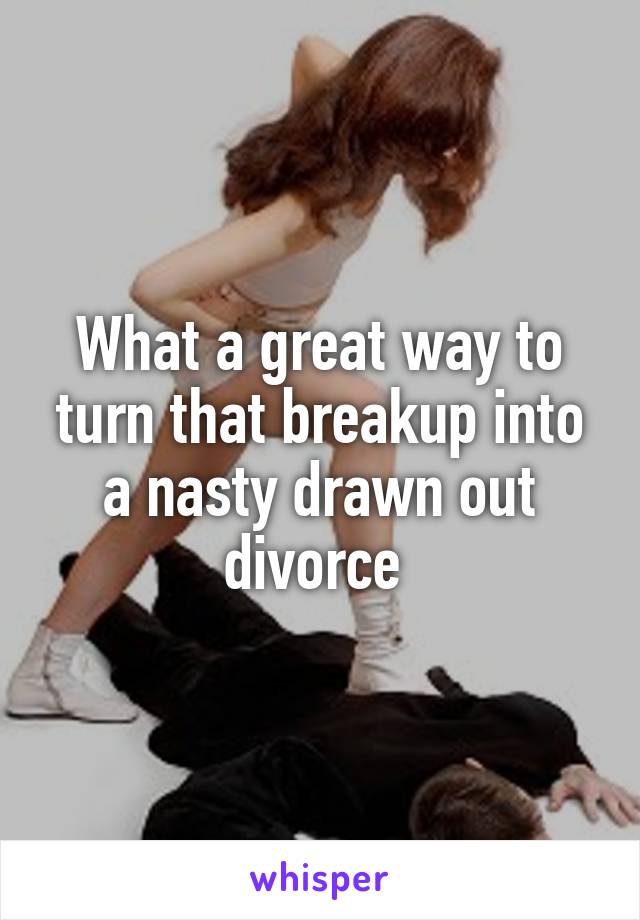 What a great way to turn that breakup into a nasty drawn out divorce 