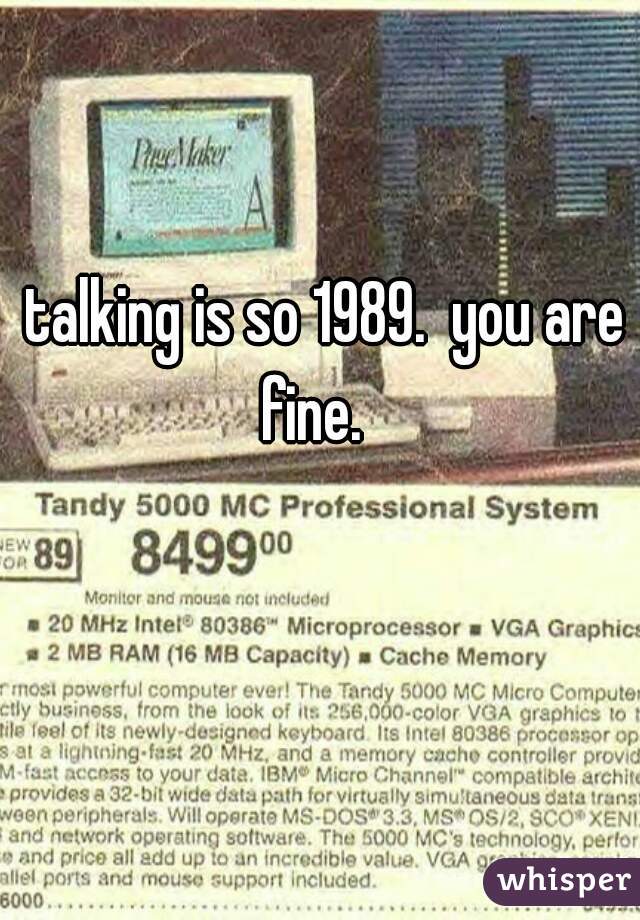 talking is so 1989.  you are fine.   