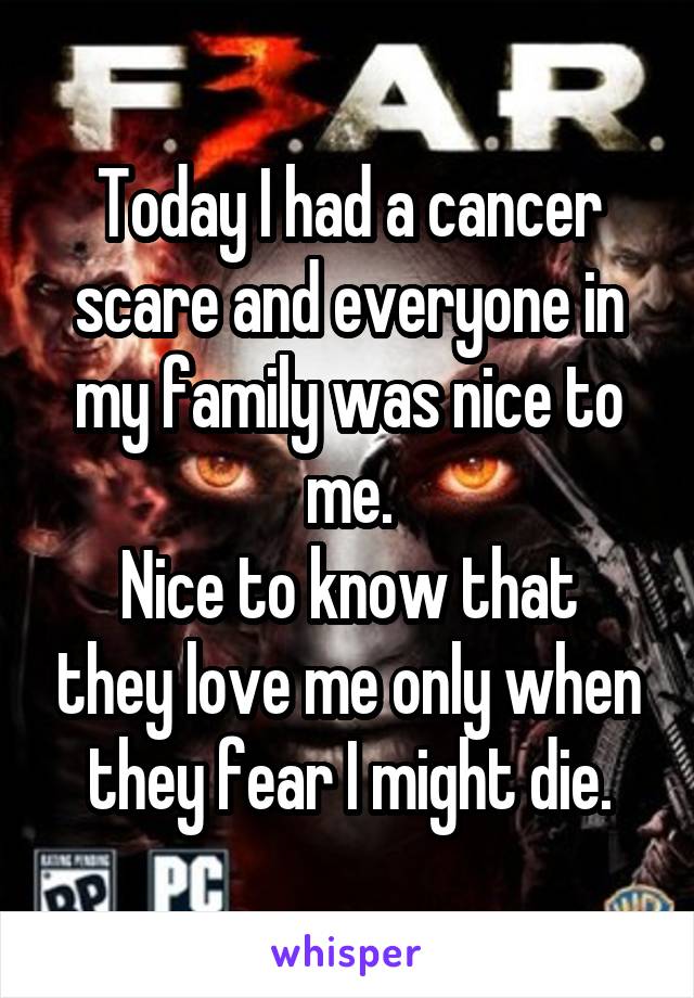Today I had a cancer scare and everyone in my family was nice to me.
Nice to know that they love me only when they fear I might die.
