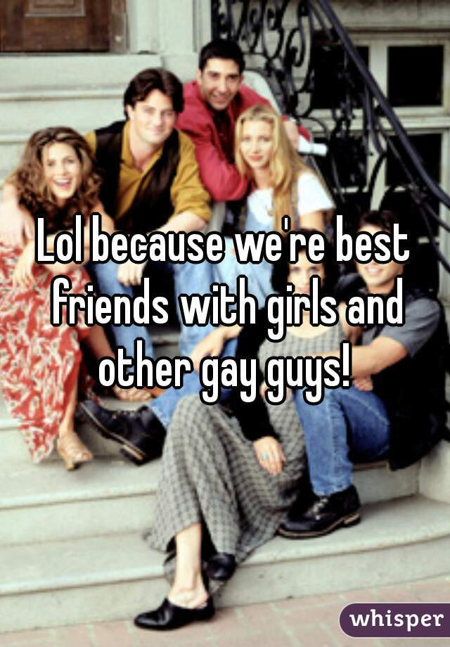 Lol because we're best friends with girls and other gay guys! 