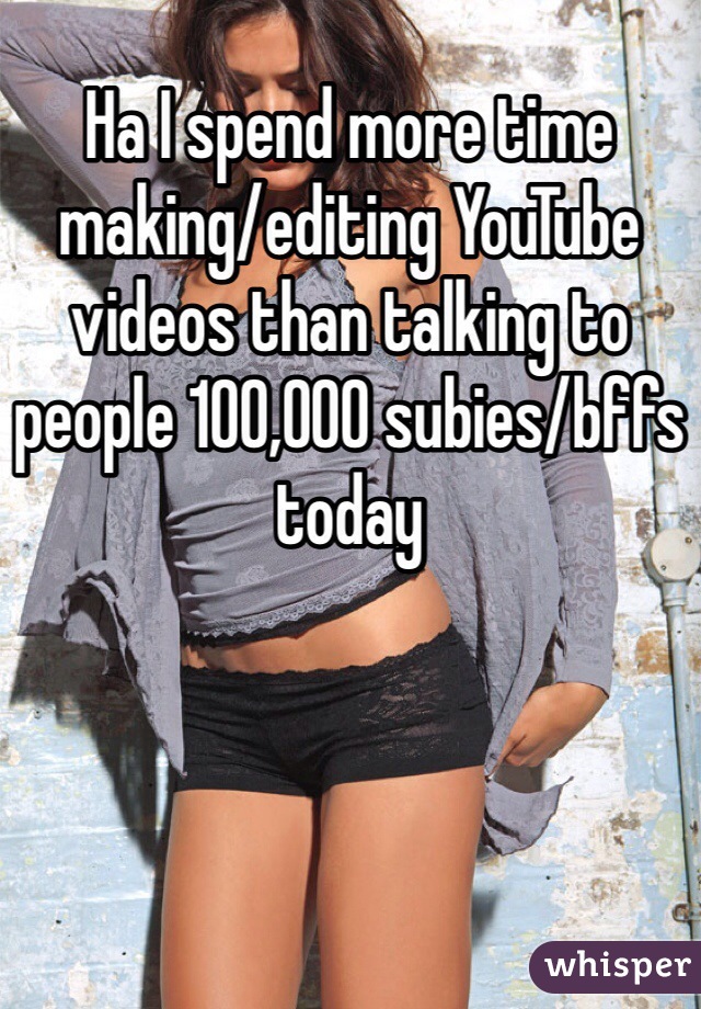 Ha I spend more time making/editing YouTube videos than talking to people 100,000 subies/bffs today 