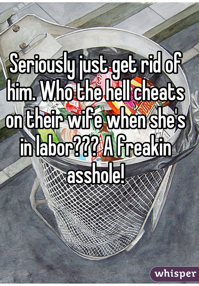Seriously just get rid of him. Who the hell cheats on their wife when she's in labor??? A freakin asshole!