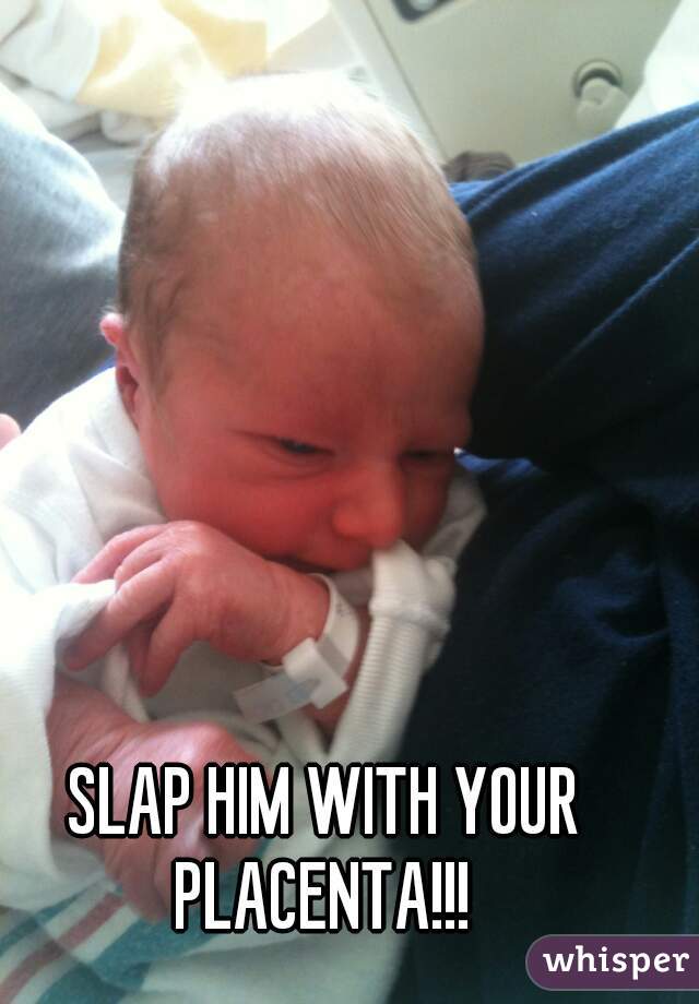 SLAP HIM WITH YOUR PLACENTA!!! 