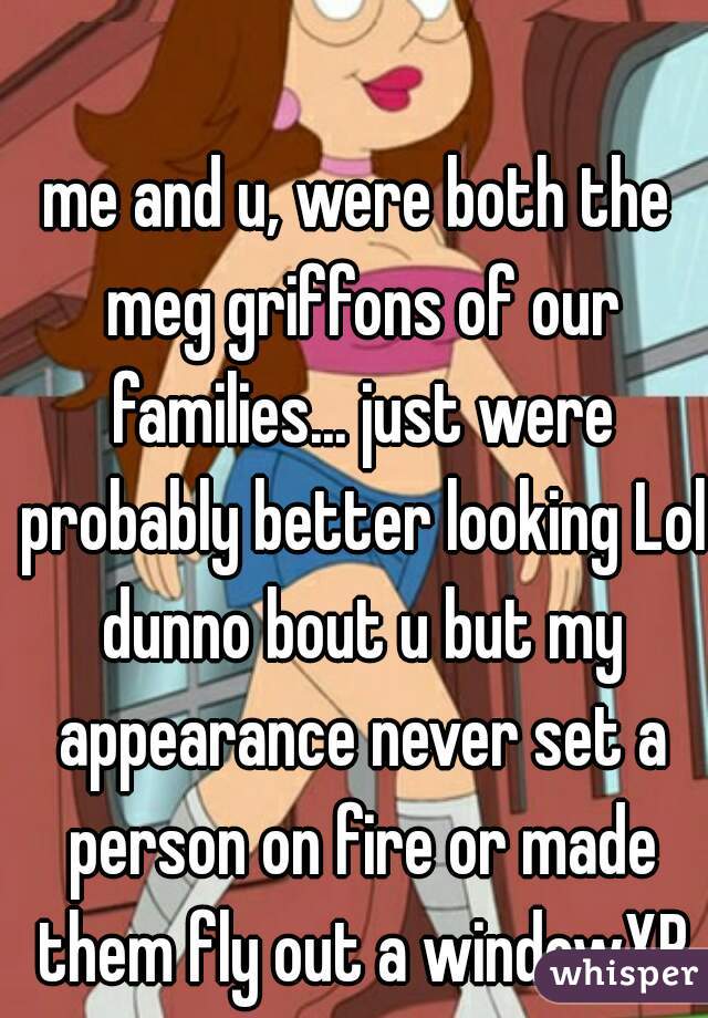 me and u, were both the meg griffons of our families... just were probably better looking Lol dunno bout u but my appearance never set a person on fire or made them fly out a windowXP
