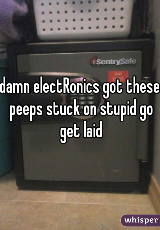 damn electRonics got these peeps stuck on stupid go get laid