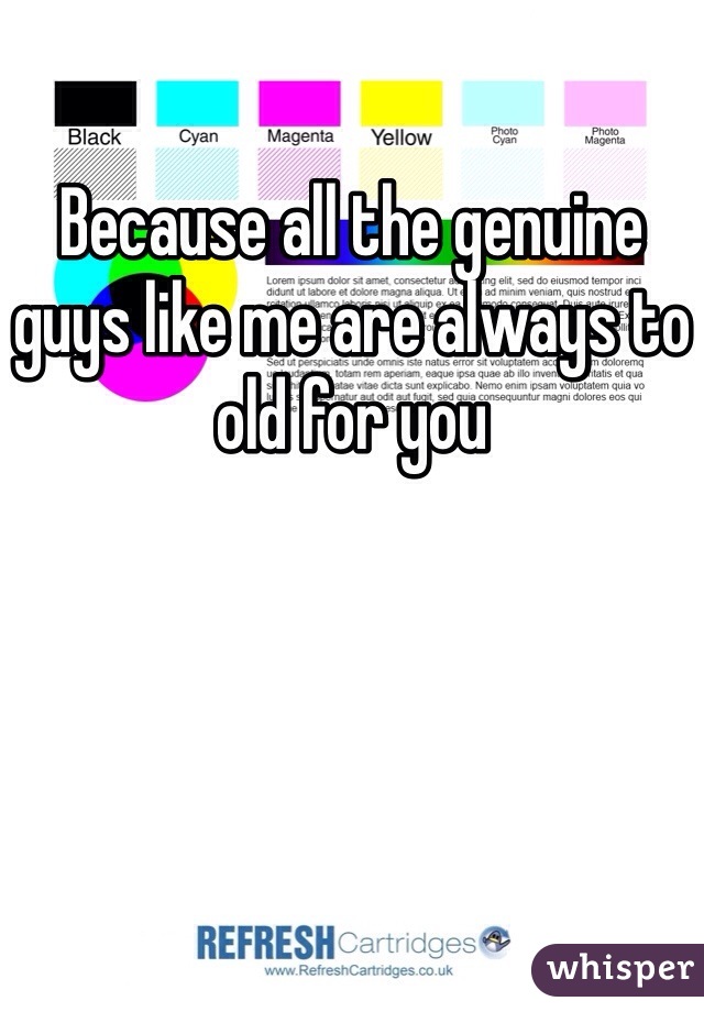 Because all the genuine guys like me are always to old for you 