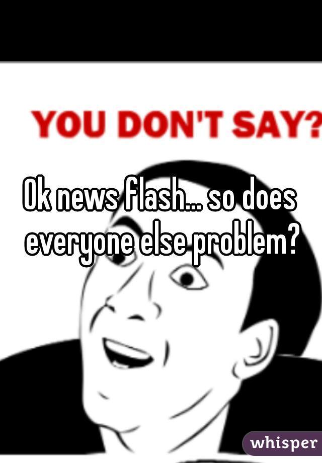 Ok news flash... so does everyone else problem?