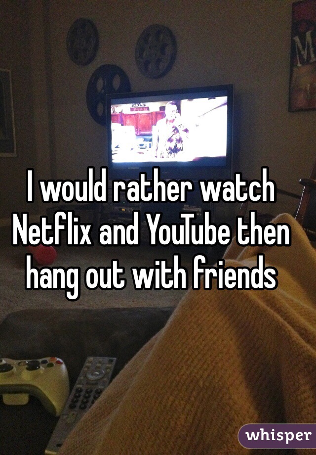 I would rather watch Netflix and YouTube then hang out with friends 