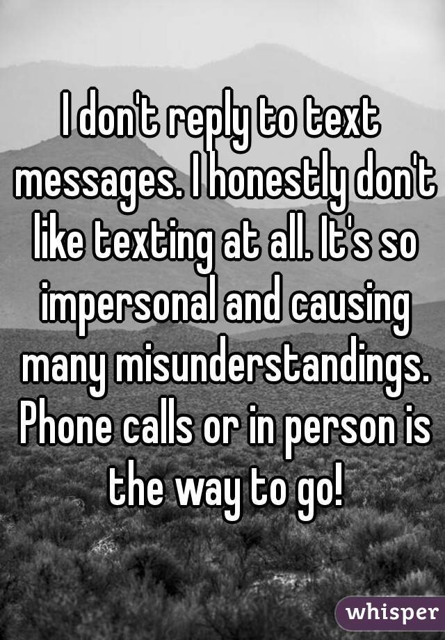 I don't reply to text messages. I honestly don't like texting at all. It's so impersonal and causing many misunderstandings. Phone calls or in person is the way to go!