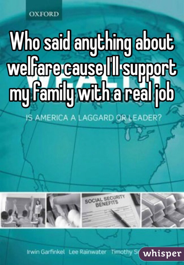 Who said anything about welfare cause I'll support my family with a real job