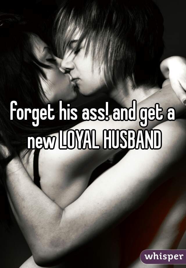 forget his ass! and get a new LOYAL HUSBAND