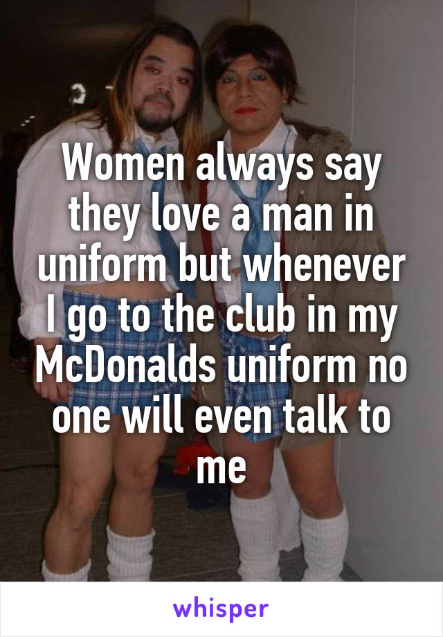 Women always say they love a man in uniform but whenever I go to the club in my McDonalds uniform no one will even talk to me