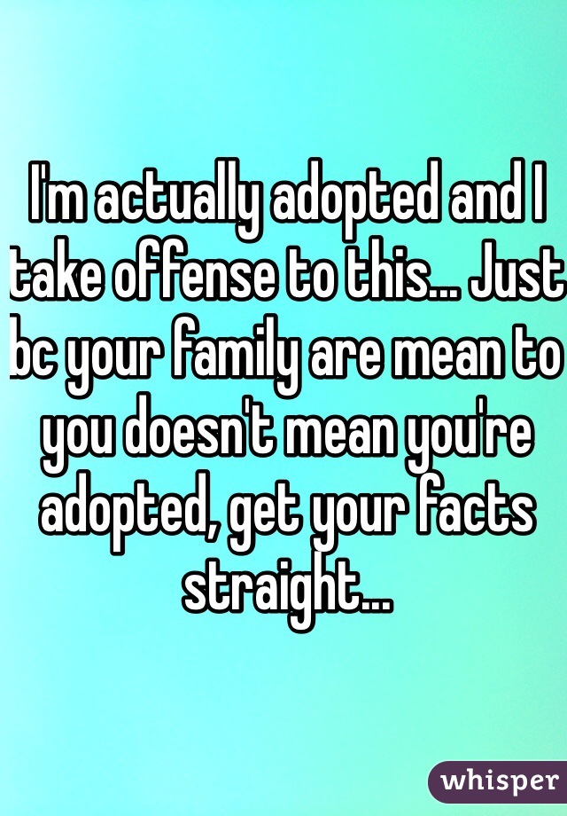 I'm actually adopted and I take offense to this... Just bc your family are mean to you doesn't mean you're adopted, get your facts straight...