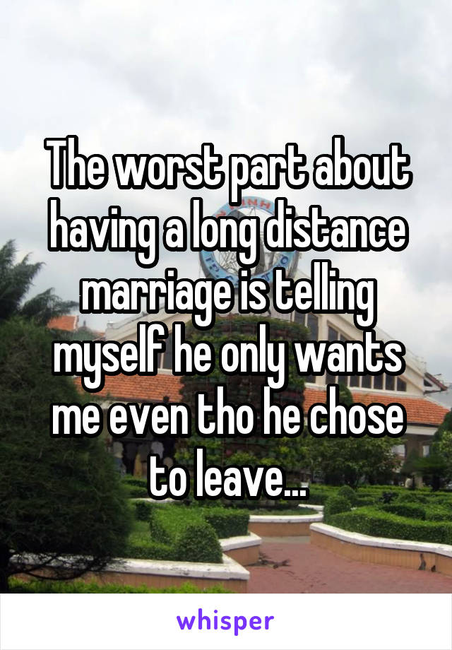 The worst part about having a long distance marriage is telling myself he only wants me even tho he chose to leave...