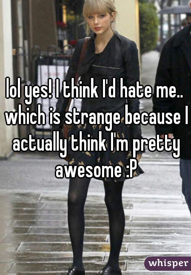 lol yes! I think I'd hate me.. which is strange because I actually think I'm pretty awesome :P