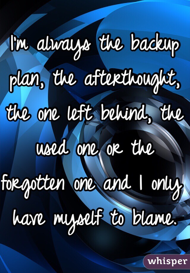 I'm always the backup plan, the afterthought, the one left behind, the used one or the forgotten one and I only have myself to blame. 