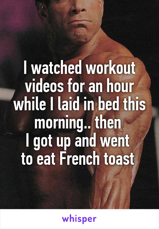 I watched workout videos for an hour while I laid in bed this morning.. then 
I got up and went 
to eat French toast 