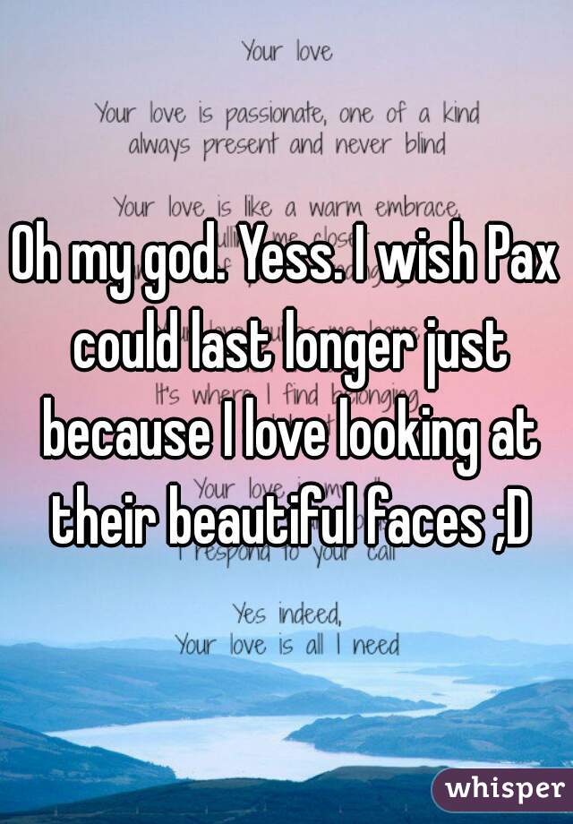 Oh my god. Yess. I wish Pax could last longer just because I love looking at their beautiful faces ;D