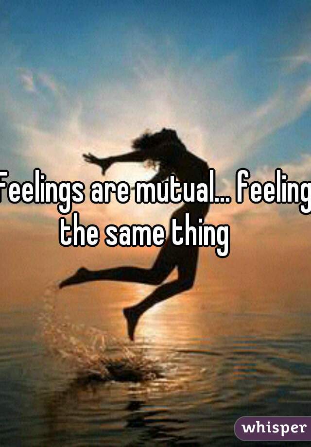 Feelings are mutual... feeling the same thing    