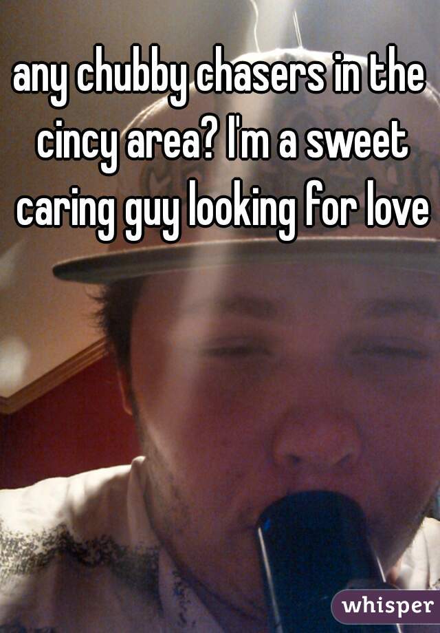 any chubby chasers in the cincy area? I'm a sweet caring guy looking for love