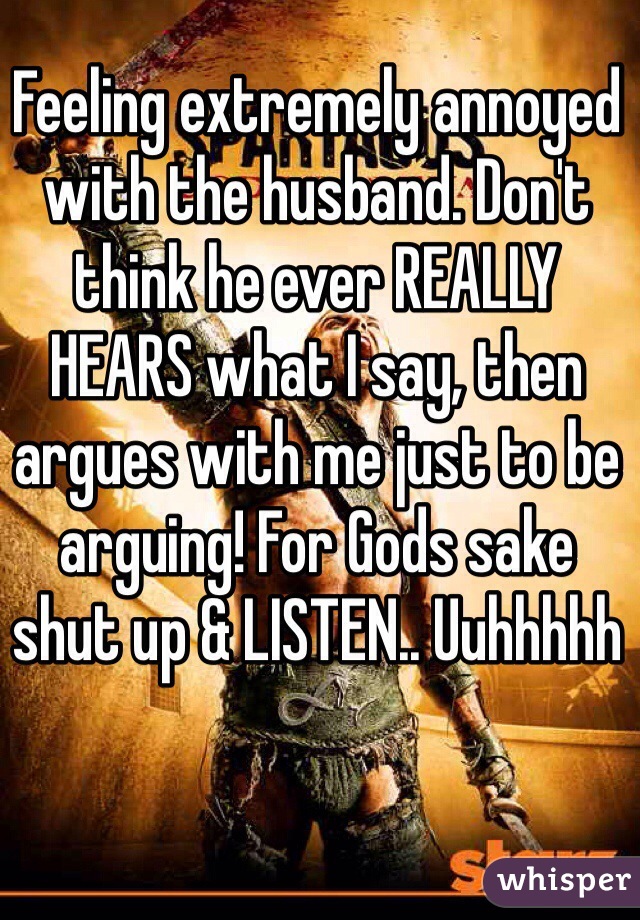 Feeling extremely annoyed with the husband. Don't think he ever REALLY HEARS what I say, then argues with me just to be arguing! For Gods sake shut up & LISTEN.. Uuhhhhh