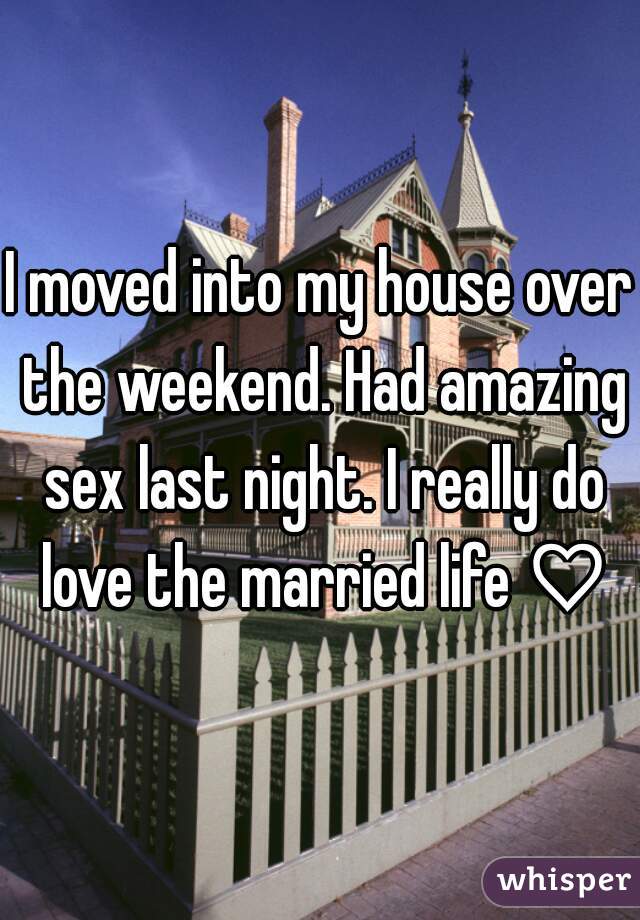 I moved into my house over the weekend. Had amazing sex last night. I really do love the married life ♡