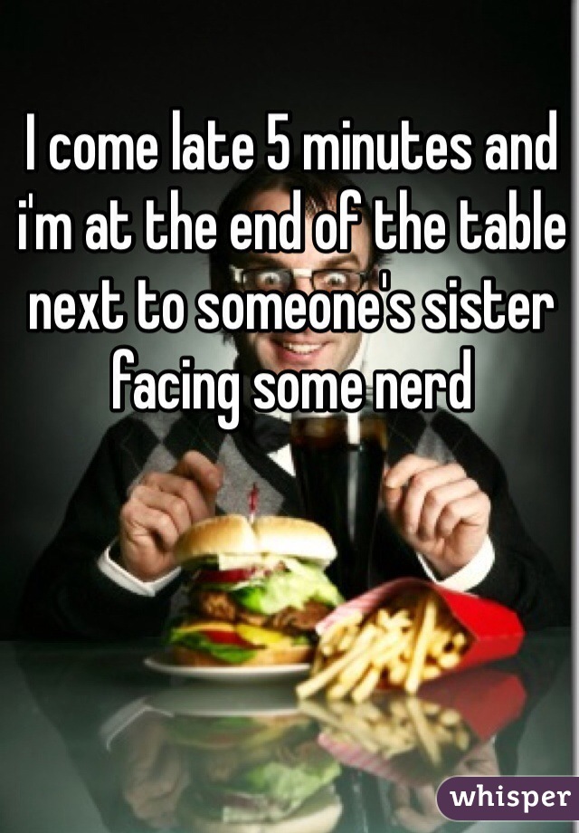 I come late 5 minutes and i'm at the end of the table next to someone's sister facing some nerd
