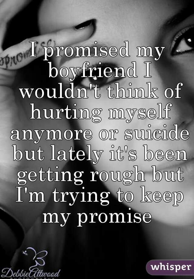 I promised my boyfriend I wouldn't think of hurting myself anymore or suicide but lately it's been getting rough but I'm trying to keep my promise 