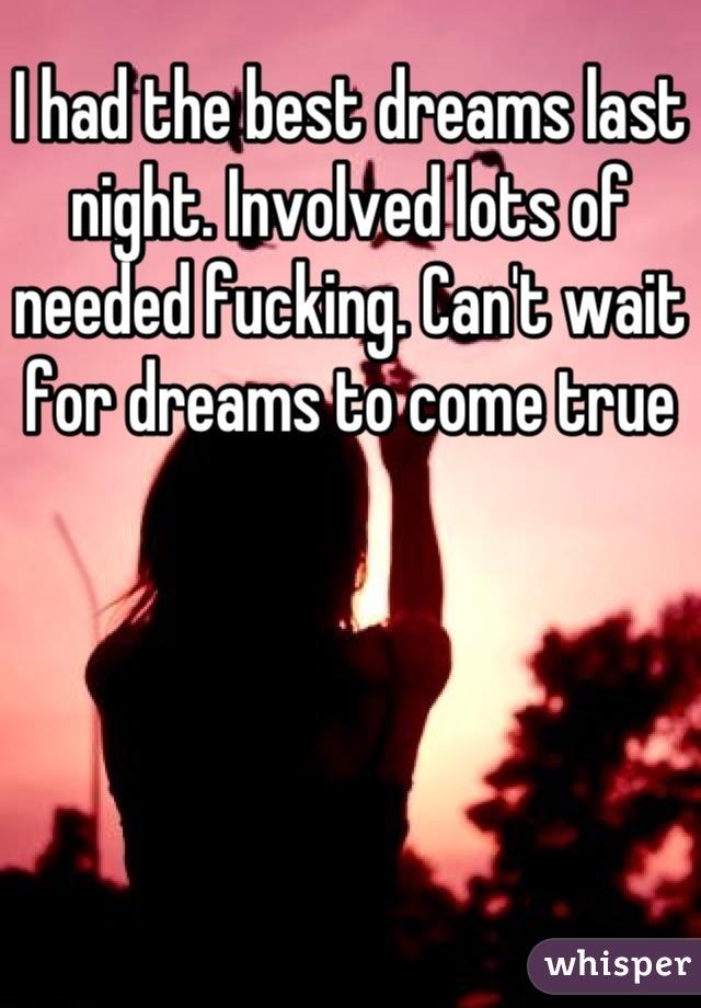 I had the best dreams last night. Involved lots of needed fucking. Can't wait for dreams to come true
