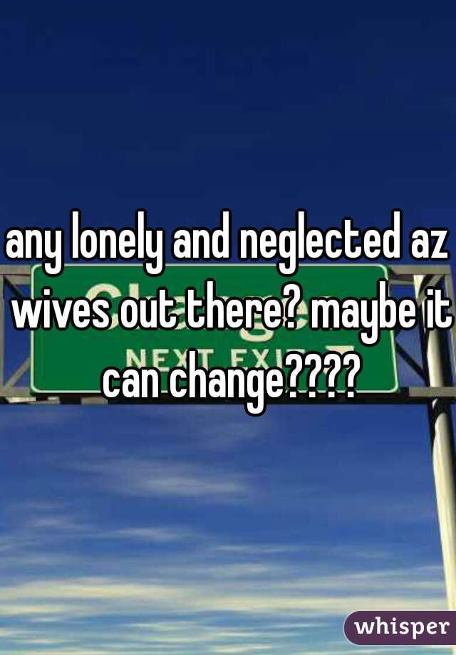 any lonely and neglected az wives out there? maybe it can change????