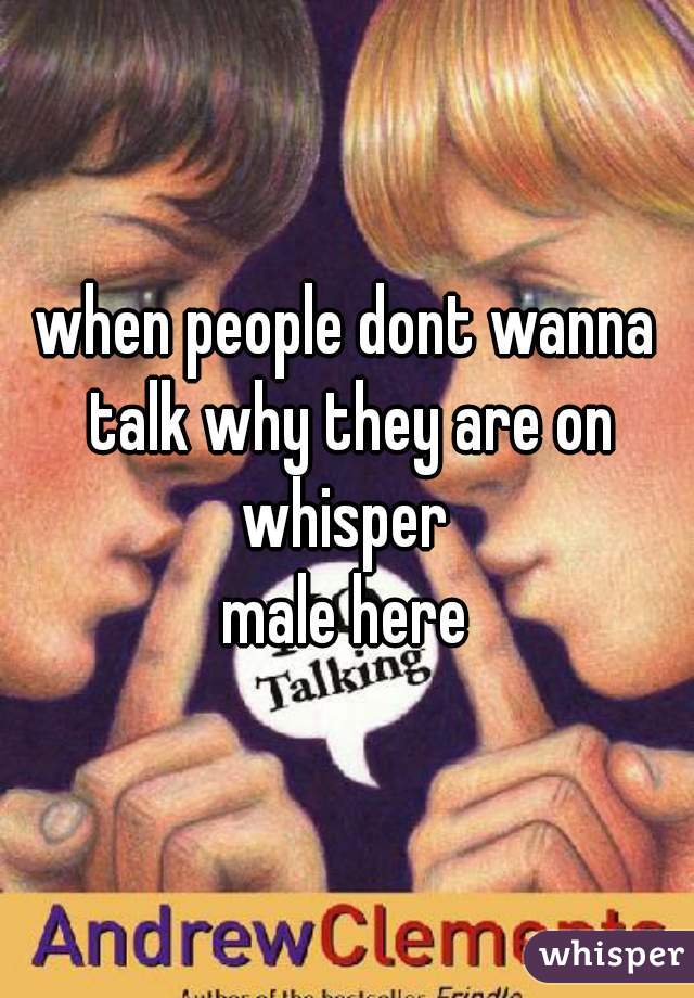 when people dont wanna talk why they are on whisper 
male here