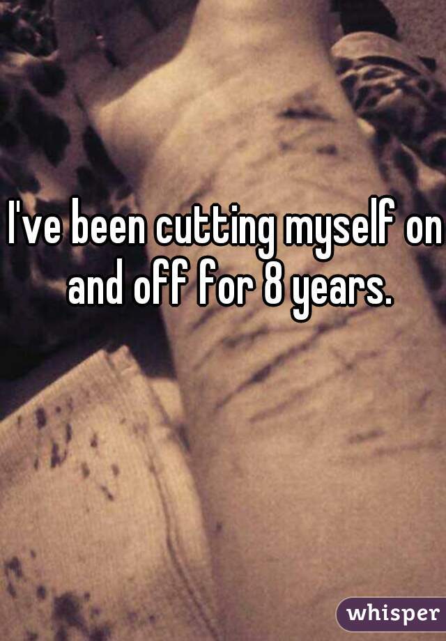 I've been cutting myself on and off for 8 years.