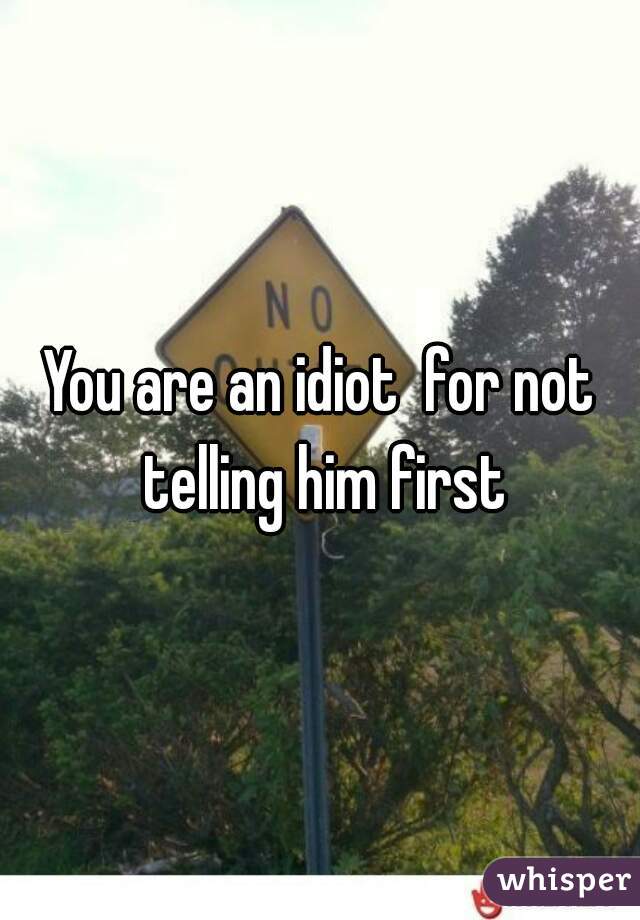 You are an idiot  for not telling him first
