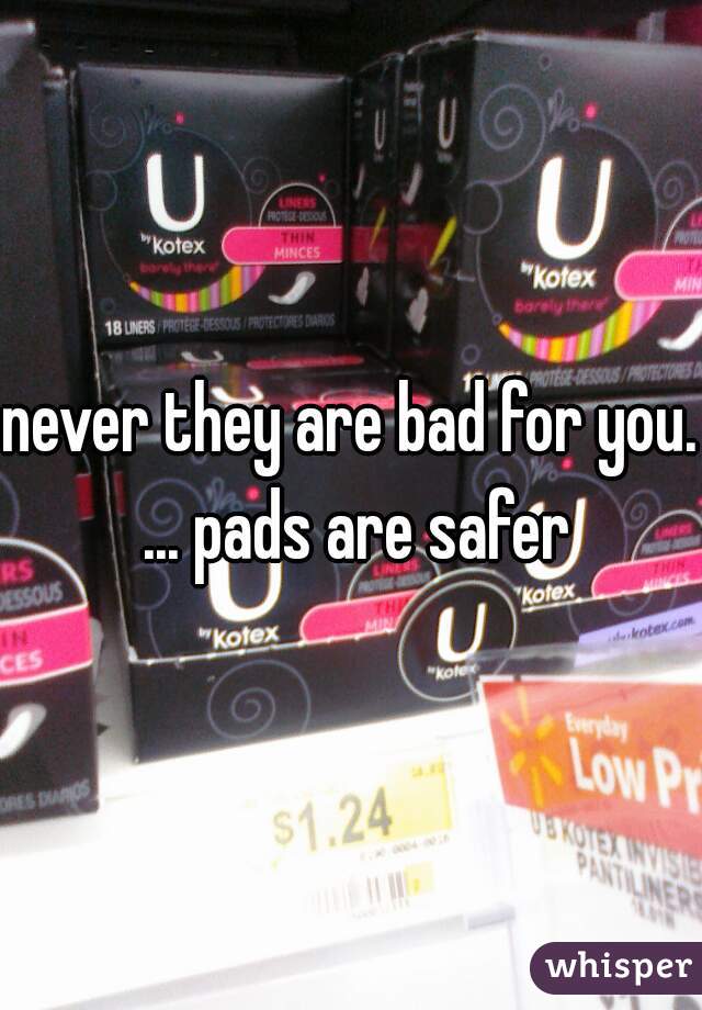 never they are bad for you. ... pads are safer