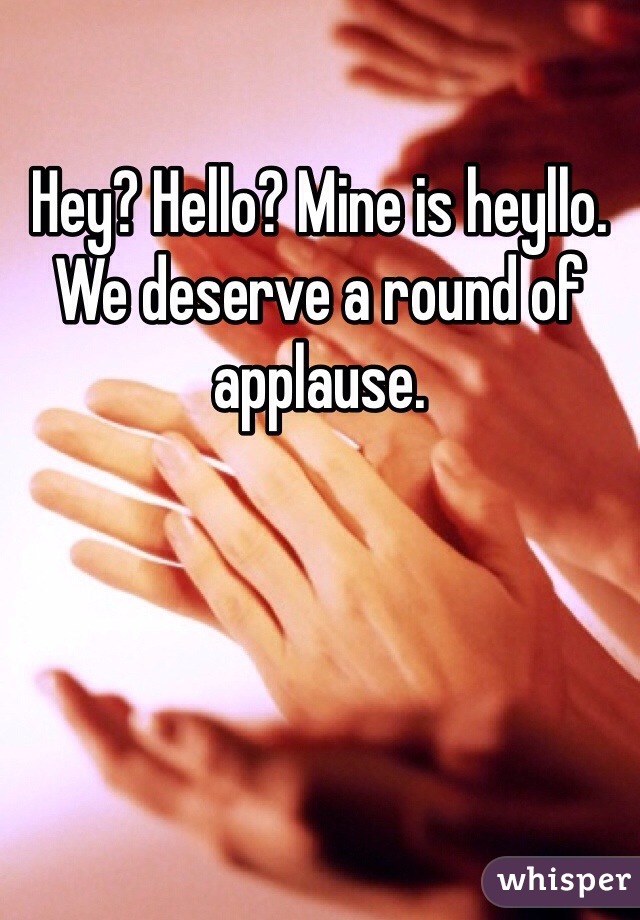 Hey? Hello? Mine is heyllo. 
We deserve a round of applause. 