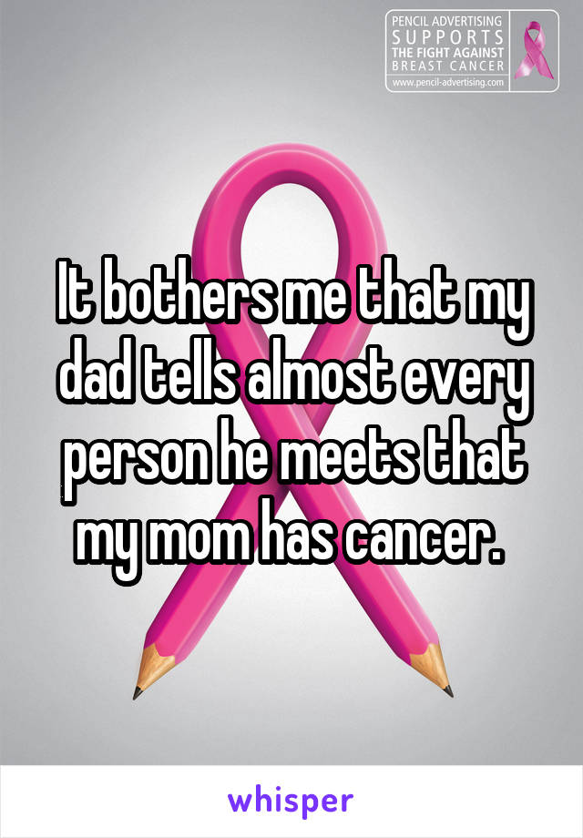 It bothers me that my dad tells almost every person he meets that my mom has cancer. 