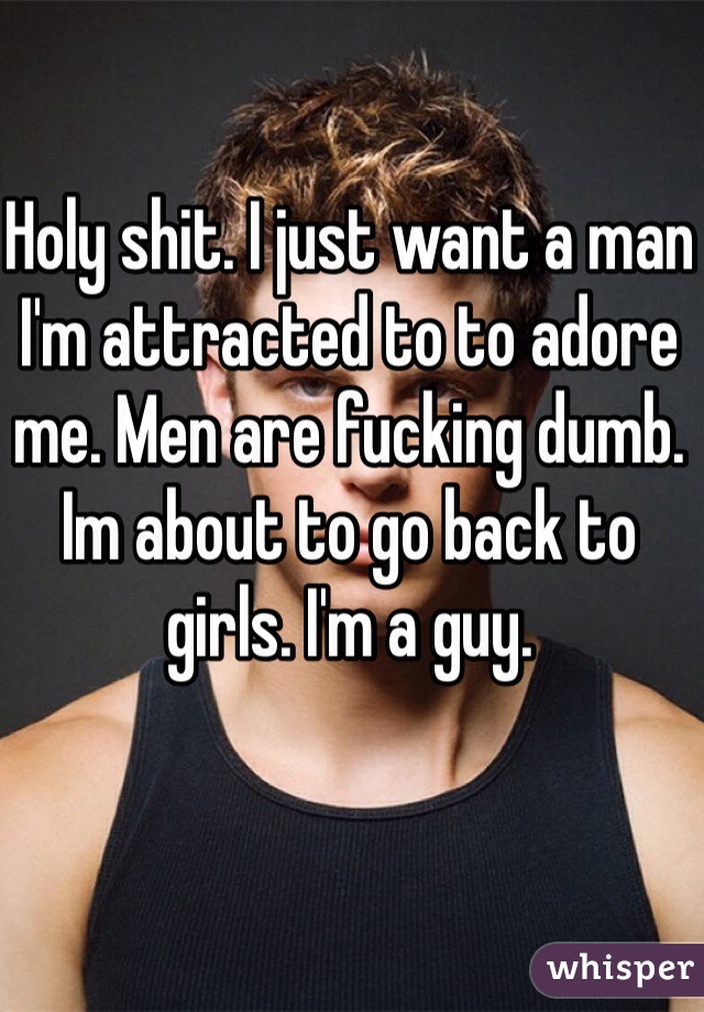 Holy shit. I just want a man I'm attracted to to adore me. Men are fucking dumb. Im about to go back to girls. I'm a guy.