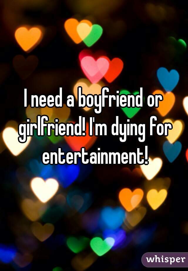 I need a boyfriend or girlfriend! I'm dying for entertainment!