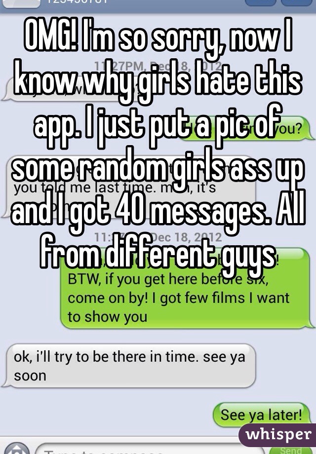 OMG! I'm so sorry, now I know why girls hate this app. I just put a pic of some random girls ass up and I got 40 messages. All from different guys