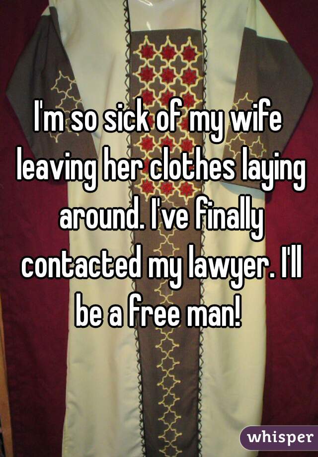 I'm so sick of my wife leaving her clothes laying around. I've finally contacted my lawyer. I'll be a free man! 