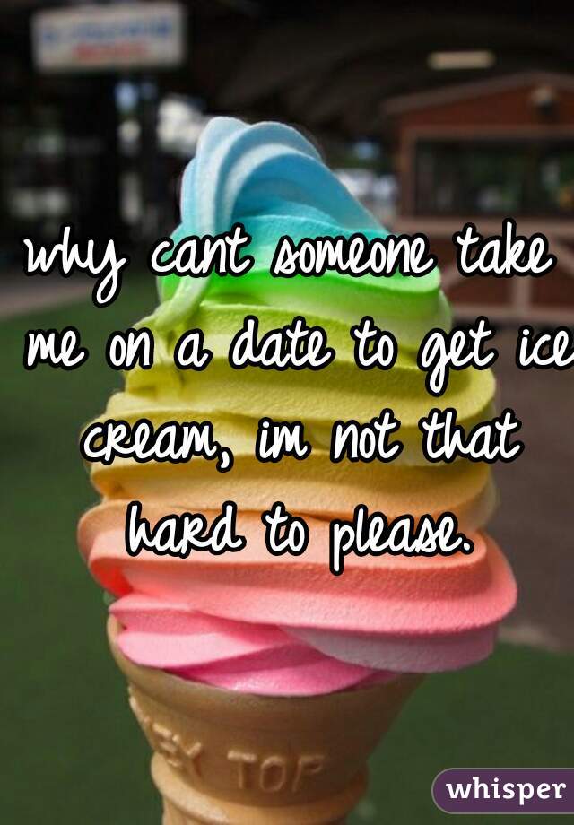 why cant someone take me on a date to get ice cream, im not that hard to please.