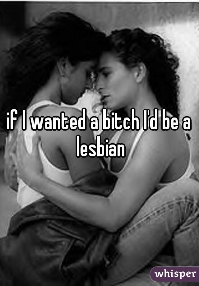if I wanted a bitch I'd be a lesbian