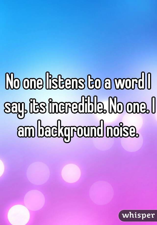 No one listens to a word I say. its incredible. No one. I am background noise. 