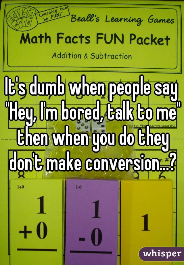 It's dumb when people say "Hey, I'm bored, talk to me" then when you do they don't make conversion...?