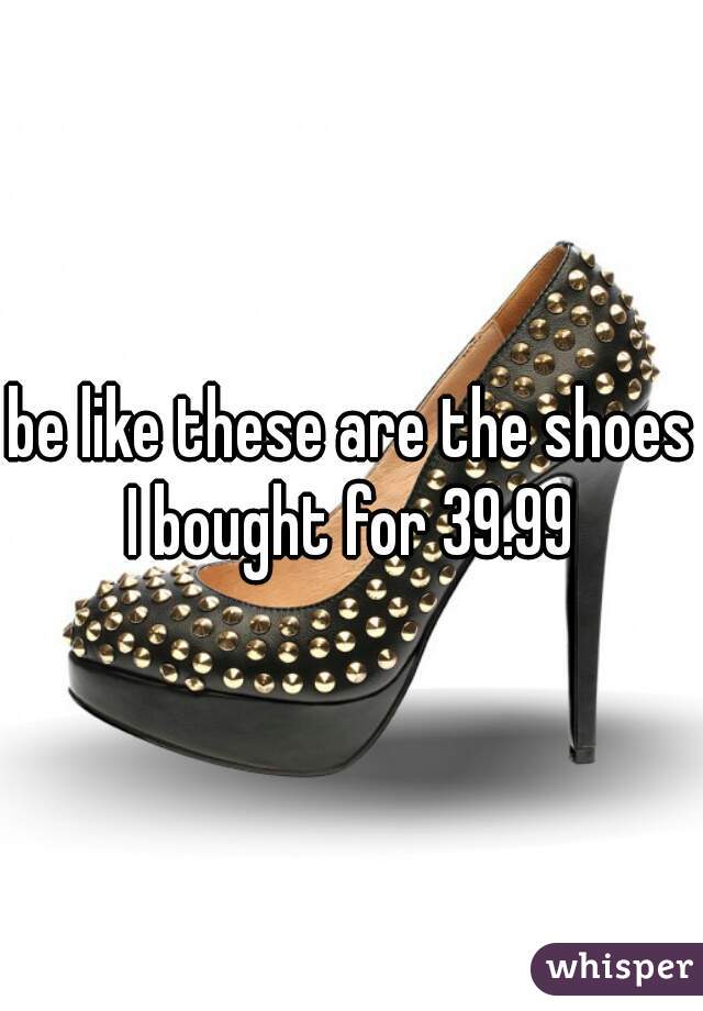 be like these are the shoes I bought for 39.99 