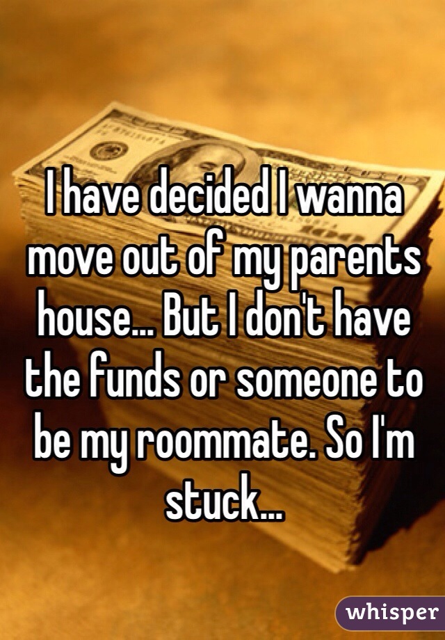 I have decided I wanna move out of my parents house... But I don't have the funds or someone to be my roommate. So I'm stuck...