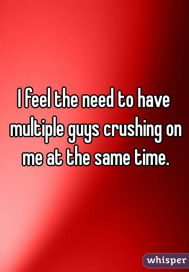 I feel the need to have multiple guys crushing on me at the same time.