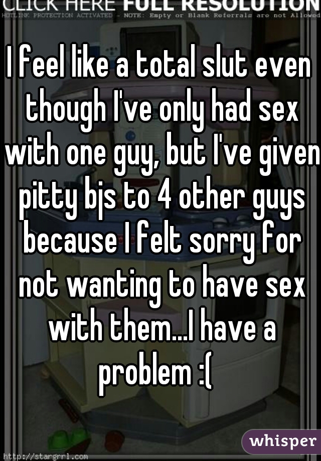 I feel like a total slut even though I've only had sex with one guy, but I've given pitty bjs to 4 other guys because I felt sorry for not wanting to have sex with them...I have a problem :(  