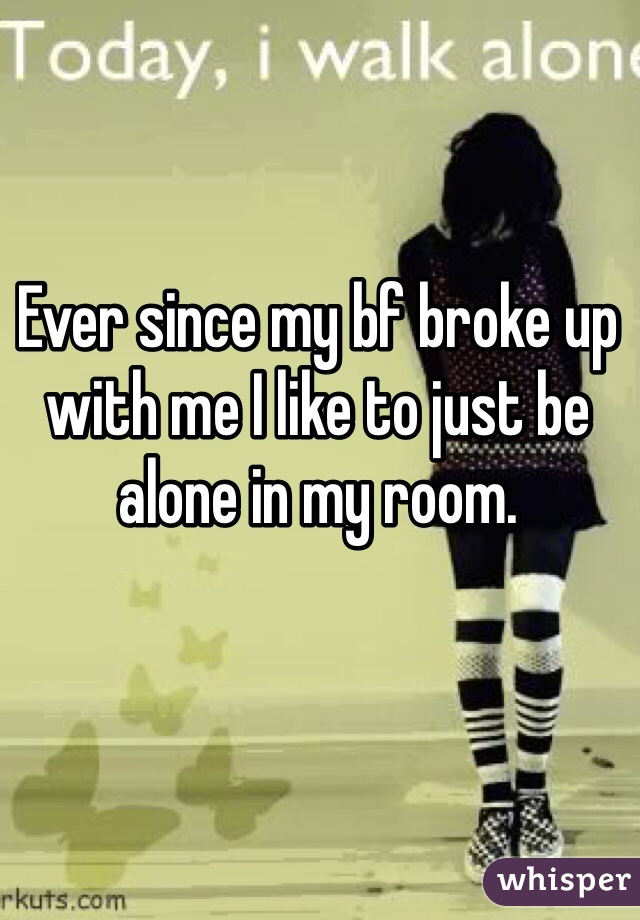 Ever since my bf broke up with me I like to just be alone in my room.