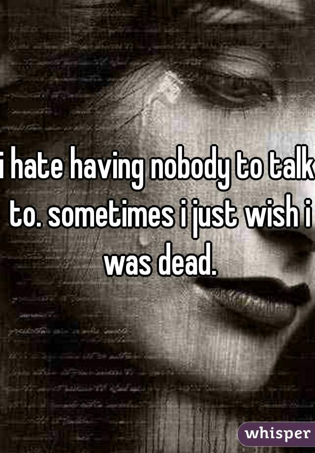 i hate having nobody to talk to. sometimes i just wish i was dead.